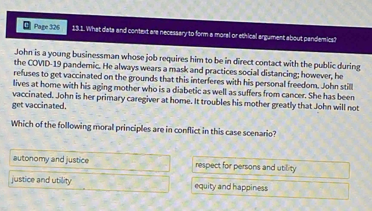 page 326 13.1. what data and context are necessary to form a moral or ethical argument about pandemics? john is a young businessman whose job requires him to be in direct contact with the public during the covid - 19 pandemic. he always wears a mask and practices social distancing; however, he refuses to get vaccinated. he argues on the grounds that this interferes with his personal freedom. john still lives at home with his aging mother who is a diabetic as well as suffers from cancer. she has been vaccinated. john is her primary caregiver at home. it troubles his mother greatly that john will not get vaccinated. which of the following moral principles are in conflict in this case scenario? autonomy and justice respect for persons and utility justice and utility equity and happiness