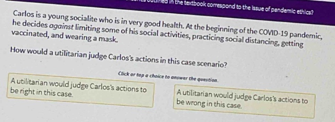 carlos is a young socialite who is in very good health. at the beginning of the covid - 19 pandemic, he decides against limiting some of his social activities, practicing social distancing, getting vaccinated, and wearing a mask. how would a utilitarian judge carloss actions in this case scenario? click or tap a choice to answer the question. a utilitarian would judge carloss actions to be right in this case. a utilitarian would judge carloss actions to be wrong in this case.