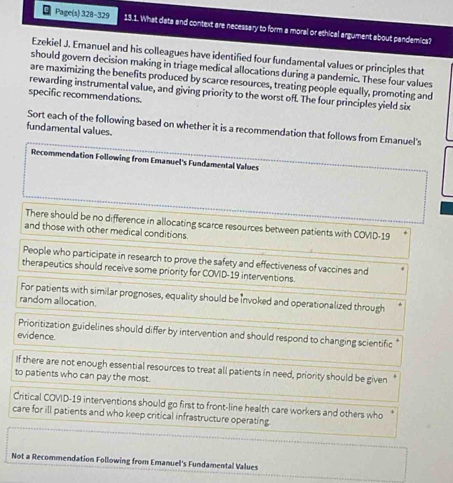 page(s) 328 - 329\n13.1. what data and context are necessary to form a moral or ethical argument about pandemics?\nezekiel j. emanuel and his colleagues have identified four fundamental values or principles that\nshould govern decision - making in triage medical allocations during a pandemic. these four values\nare maximizing the benefits produced by scarce resources, treating people equally, promoting and\nrewarding instrumental value, and giving priority to the worst off. the four principles yield six\nspecific recommendations.\nsort each of the following based on whether it is a recommendation that follows from emanuels\nfundamental values.\nrecommendation following from emanuels fundamental values\nthere should be no difference in allocating scarce resources between patients with covid - 19\nand those with other medical conditions.\npeople who participate in research to prove the safety and effectiveness of vaccines and\ntherapeutics should receive some priority for covid - 19 interventions.\nfor patients with similar prognoses, equality should be invoked and operationalized through\nrandom allocation.\nprioritization guidelines should differ by intervention and should respond to changing scientific\nevidence.\nif there are not enough essential resources to treat all patients in need, priority should be given\nto patients who can pay the most.\ncritical covid - 19 interventions should go first to front - line health care workers and others who\ncare for ill patients and who keep critical infrastructure operating.\nnot a recommendation following from emanuels fundamental values