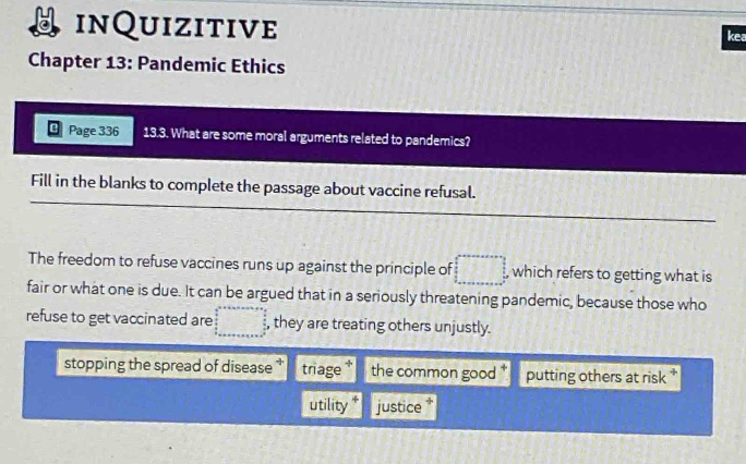 chapter 13: pandemic ethics\npage 336 13.3. what are some moral arguments related to pandemics?\nfill in the blanks to complete the passage about vaccine refusal.\nthe freedom to refuse vaccines runs up against the principle of _, which refers to getting what is fair or what one is due. it can be argued that in a seriously threatening pandemic, because those who refuse to get vaccinated are _, they are treating others unjustly.\nstopping the spread of disease, triage, the common good, putting others at risk, utility, justice
