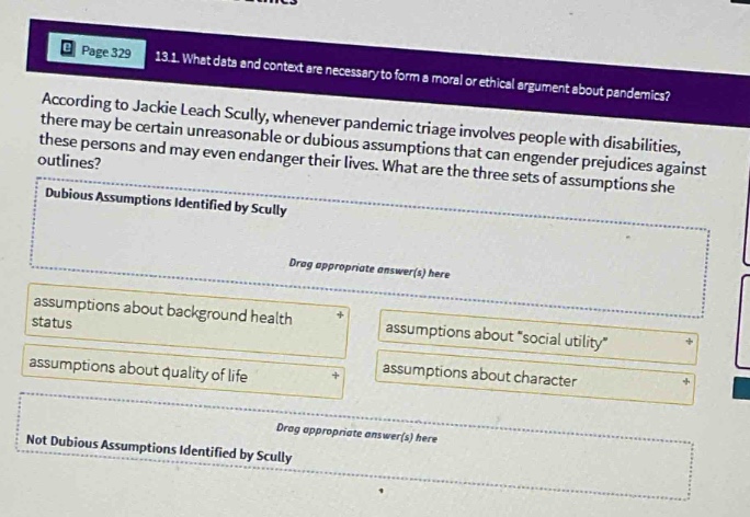 page 329 13.1 what data and context are necessary to form a moral or ethical argument about pandemics? according to jackie leach scully, whenever pandemic triage involves people with disabilities, there may be certain unreasonable or dubious assumptions that can engender prejudices against these persons and may even endanger their lives. what are the three sets of assumptions she outlines? dubious assumptions identified by scully drag appropriate answer(s) here assumptions about background health status assumptions about quality of life assumptions about “social utility” assumptions about character drag appropriate answer(s) here not dubious assumptions identified by scully