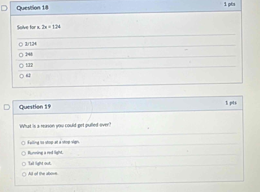 question 18\n1 pts\nsolve for x. 2x = 124\n2/124\n248\n122\n62\nquestion 19\n1 pts\nwhat is a reason you could get pulled over?\nfailing to stop at a stop sign.\nrunning a red light.\ntail light out.\nall of the above.