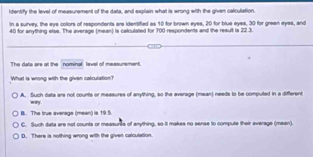 identify the level of measurement of the data, and explain what is wrong with the given calculation. in a survey, the eye colors of respondents are identified as 10 for brown eyes, 20 for blue eyes, 30 for green eyes, and 40 for anything else. the average (mean) is calculated for 700 respondents and the result is 22.3. the data are at the nominal level of measurement. what is wrong with the given calculation? a. such data are not counts or measures of anything, so the average (mean) needs to be computed in a different way. b. the true average (mean) is 19.5. c. such data are not counts or measures of anything, so it makes no sense to compute their average (mean). d. there is nothing wrong with the given calculation.