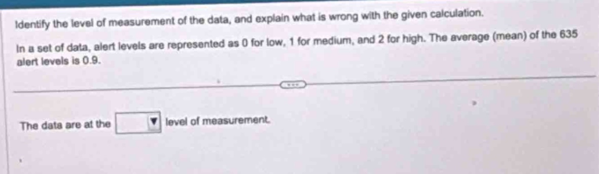 identify the level of measurement of the data, and explain what is wrong with the given calculation. in a set of data, alert levels are represented as 0 for low, 1 for medium, and 2 for high. the average (mean) of the 635 alert levels is 0.9. the data are at the level of measurement.