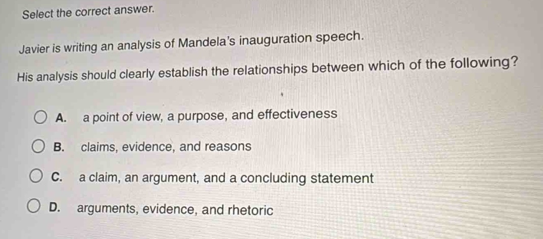 select the correct answer. javier is writing an analysis of mandelas inauguration speech. his analysis should clearly establish the relationships between which of the following? a. a point of view, a purpose, and effectiveness b. claims, evidence, and reasons c. a claim, an argument, and a concluding statement d. arguments, evidence, and rhetoric