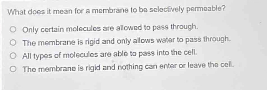 what does it mean for a membrane to be selectively permeable?\no only certain molecules are allowed to pass through.\no the membrane is rigid and only allows water to pass through.\no all types of molecules are able to pass into the cell.\no the membrane is rigid and nothing can enter or leave the cell.