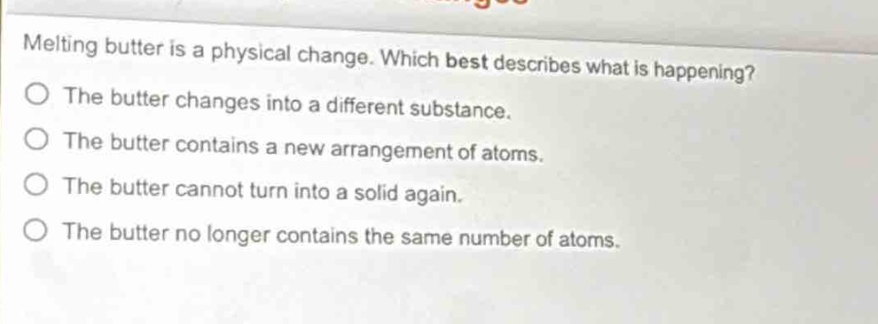 melting butter is a physical change. which best describes what is happening?\no the butter changes into a different substance.\no the butter contains a new arrangement of atoms.\no the butter cannot turn into a solid again.\no the butter no longer contains the same number of atoms.