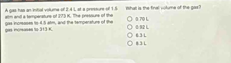 a gas has an initial volume of 2.4 l at a pressure of 1.5 atm and a temperature of 273 k. the pressure of the gas increases to 4.5 atm, and the temperature of the gas increases to 313 k. what is the final volume of the gas? 0.70 l 0.92 l 6.3 l 8.3 l