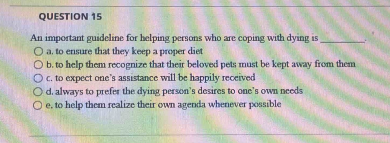 question 15\nan important guideline for helping persons who are coping with dying is \no a. to ensure that they keep a proper diet\no b. to help them recognize that their beloved pets must be kept away from them\no c. to expect one’s assistance will be happily received\no d. always to prefer the dying person’s desires to one’s own needs\no e. to help them realize their own agenda whenever possible