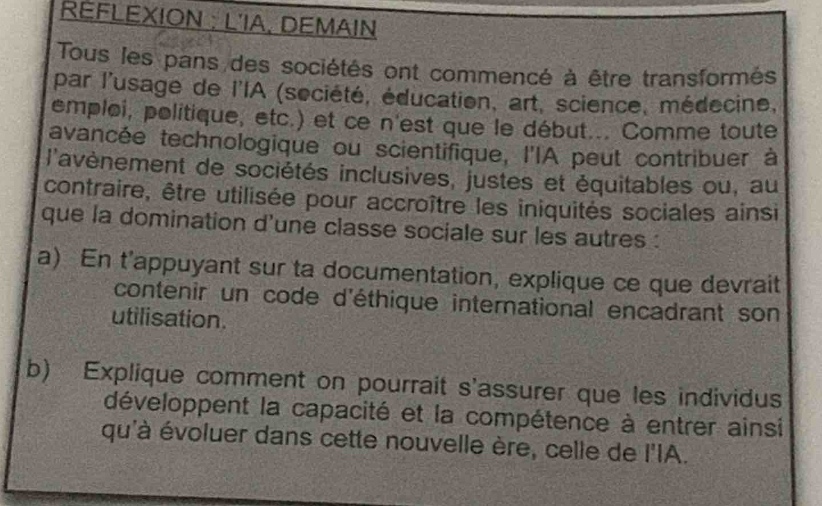 reflexion : lia. demain\ntous les pans des sociétés ont commencé à être transformés par lusage de lia (société, éducation, art, science, médecine, emploi, politique, etc.) et ce nest que le début... comme toute avancée technologique ou scientifique, lia peut contribuer à lavènement de sociétés inclusives, justes et équitables ou, au contraire, être utilisée pour accroître les iniquités sociales ainsi que la domination dune classe sociale sur les autres :\na) en tappuyant sur ta documentation, explique ce que devrait contenir un code déthique international encadrant son utilisation.\nb) explique comment on pourrait sassurer que les individus développent la capacité et la compétence à entrer ainsi quà évoluer dans cette nouvelle ère, celle de lia.