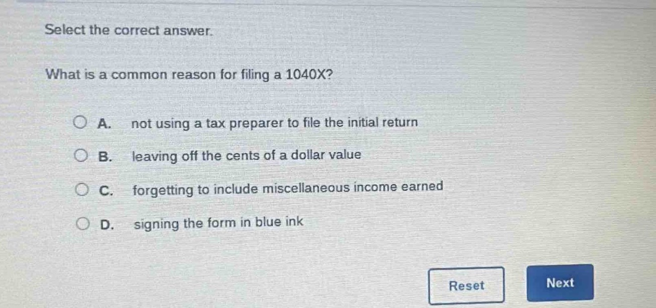 select the correct answer.\nwhat is a common reason for filing a 1040x?\na. not using a tax preparer to file the initial return\nb. leaving off the cents of a dollar value\nc. forgetting to include miscellaneous income earned\nd. signing the form in blue ink