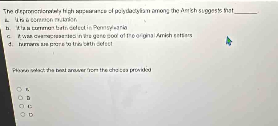 the disproportionately high appearance of polydactylism among the amish suggests that ________. a. it is a common mutation b. it is a common birth defect in pennsylvania c. it was overrepresented in the gene pool of the original amish settlers d. humans are prone to this birth defect please select the best answer from the choices provided
