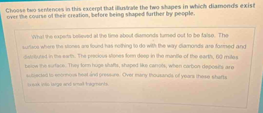 choose two sentences in this excerpt that illustrate the two shapes in which diamonds exist over the course of their creation, before being shaped further by people. what the experts believed at the time about diamonds turned out to be false. the surface where the stones are found has nothing to do with the way diamonds are formed and distributed in the earth. the precious stones form deep in the mantle of the earth, 60 miles below the surface. they form huge shafts, shaped like carrots, when carbon deposits are subjected to enormous heat and pressure. over many thousands of years these shafts break into large and small fragments.