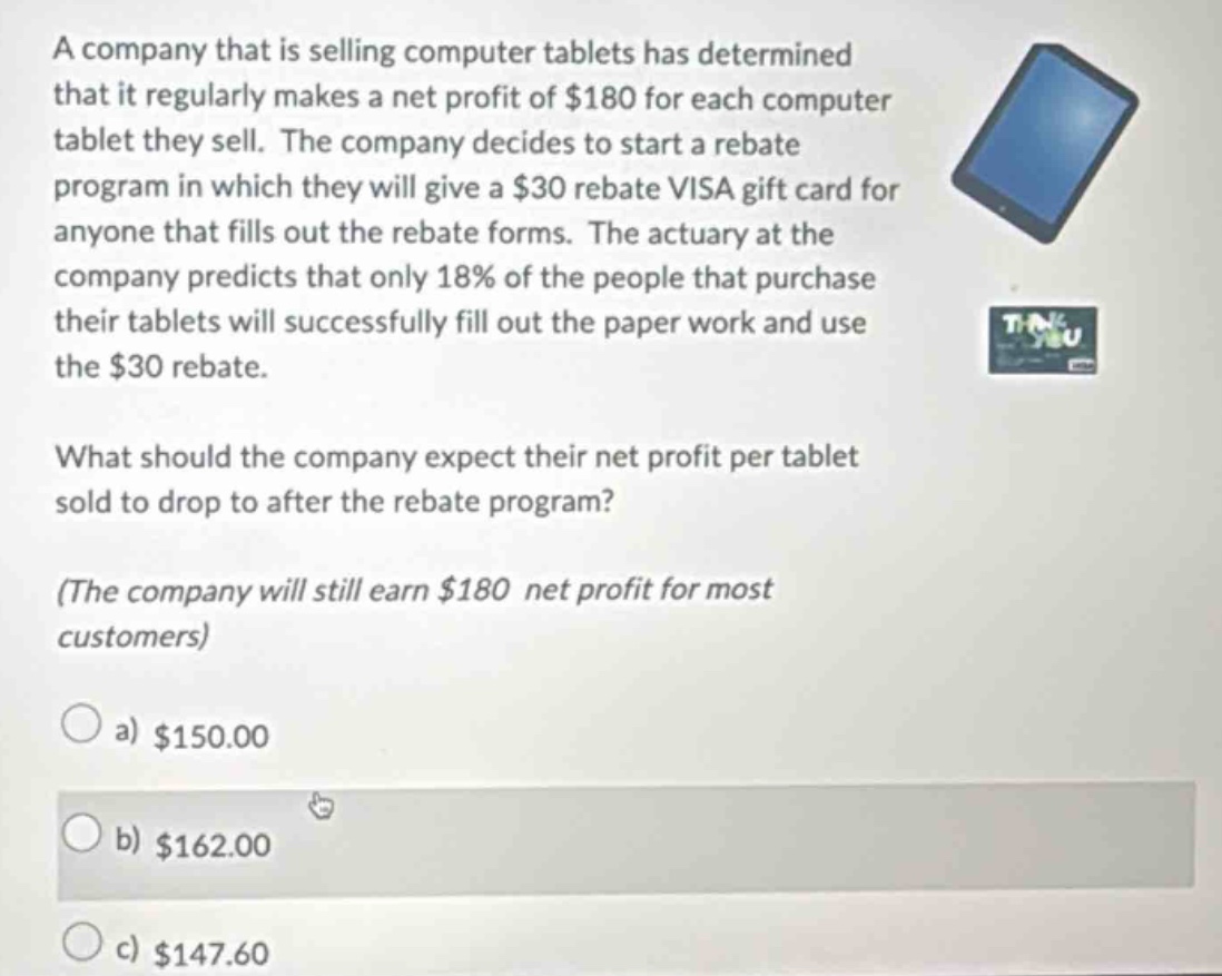 a company that is selling computer tablets has determined that it regularly makes a net profit of $180 for each computer tablet they sell. the company decides to start a rebate program in which they will give a $30 rebate visa gift card for anyone that fills out the rebate forms. the actuary at the company predicts that only 18% of the people that purchase their tablets will successfully fill out the paper work and use the $30 rebate.\n\nwhat should the company expect their net profit per tablet sold to drop to after the rebate program?\n\n(the company will still earn $180 net profit for most customers)\n\na) $150.00\nb) $162.00\nc) $147.60