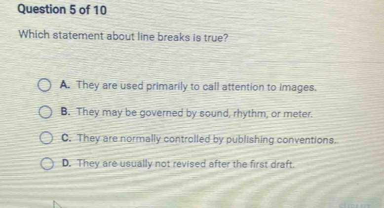 question 5 of 10\nwhich statement about line breaks is true?\na. they are used primarily to call attention to images.\nb. they may be governed by sound, rhythm, or meter.\nc. they are normally controlled by publishing conventions.\nd. they are usually not revised after the first draft.
