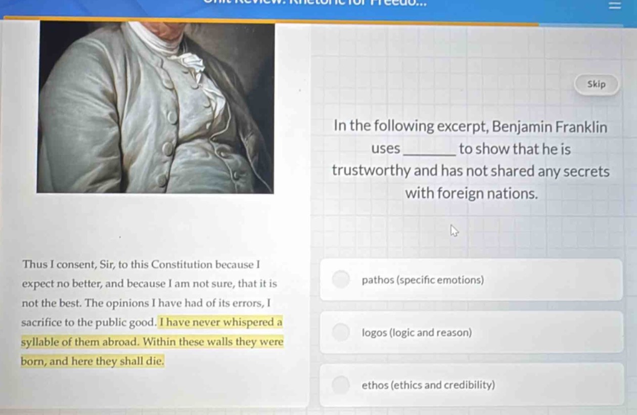 in the following excerpt, benjamin franklin uses ______ to show that he is trustworthy and has not shared any secrets with foreign nations. thus i consent, sir, to this constitution because i expect no better, and because i am not sure, that it is not the best. the opinions i have had of its errors, i sacrifice to the public good. i have never whispered a syllable of them abroad. within these walls they were born, and here they shall die. pathos (specific emotions) logos (logic and reason) ethos (ethics and credibility)