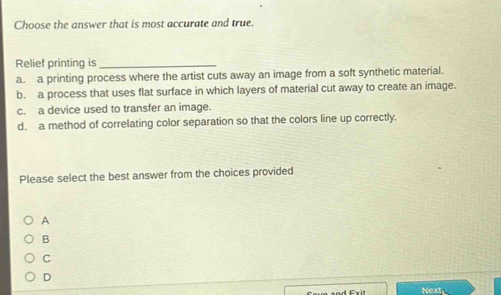 choose the answer that is most accurate and true.\nrelief printing is \n a. a printing process where the artist cuts away an image from a soft synthetic material.\n b. a process that uses flat surface in which layers of material cut away to create an image.\n c. a device used to transfer an image.\n d. a method of correlating color separation so that the colors line up correctly.\nplease select the best answer from the choices provided\no a\no b\no c\no d