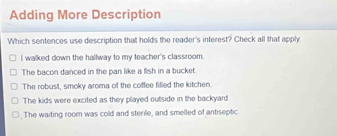 adding more description\nwhich sentences use description that holds the reader’s interest? check all that apply.\n□ i walked down the hallway to my teacher’s classroom.\n□ the bacon danced in the pan like a fish in a bucket.\n□ the robust, smoky aroma of the coffee filled the kitchen.\n□ the kids were excited as they played outside in the backyard\n□ the waiting room was cold and sterile, and smelled of antiseptic.