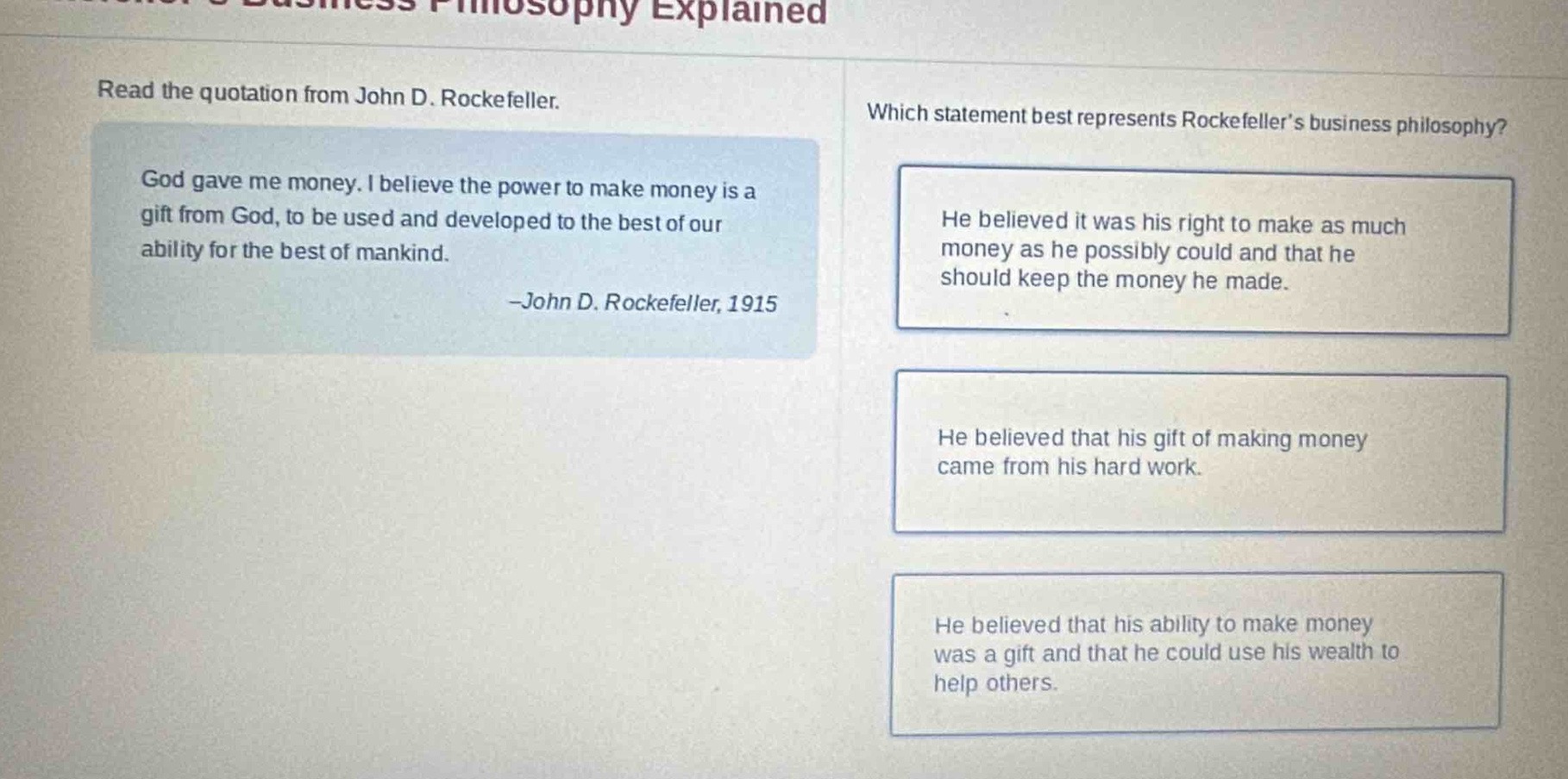 read the quotation from john d. rockefeller. god gave me money. i believe the power to make money is a gift from god, to be used and developed to the best of our ability for the best of mankind. -john d. rockefeller, 1915 which statement best represents rockefeller’s business philosophy? he believed it was his right to make as much money as he possibly could and that he should keep the money he made. he believed that his gift of making money came from his hard work. he believed that his ability to make money was a gift and that he could use his wealth to help others.