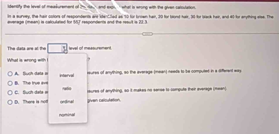 identify the level of measurement of the data and explain what is wrong with the given calculation. in a survey, the hair colors of respondents are identified as 10 for brown hair, 20 for blond hair, 30 for black hair, and 40 for anything else. the average (mean) is calculated for 557 respondents and the result is 22.3. the data are at the drop - down level of measurement. what is wrong with the given calculation? a. such data are not measures of anything, so the average (mean) needs to be computed in a different way. b. the true average (mean) is different. c. such data are not measures of anything, so it makes no sense to compute their average (mean). d. there is nothing wrong with the given calculation.
