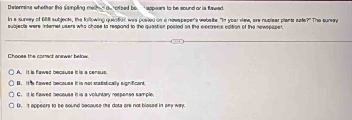 determine whether the sampling method described below appears to be sound or is flawed. in a survey of 688 subjects, the following question was posted on a newspapers website: in your view, are nuclear plants safe? the survey subjects were internet users who chose to respond to the question posted on the electronic edition of the newspaper. choose the correct answer below. a. it is flawed because it is a census. b. it is flawed because it is not statistically significant. c. it is flawed because it is a voluntary response sample. d. it appears to be sound because the data are not biased in any way.
