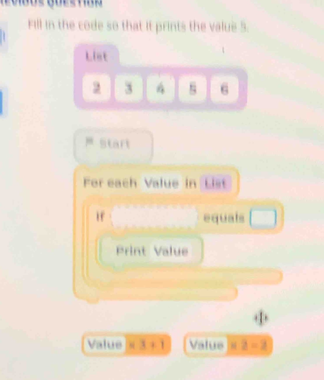 fill in the code so that it prints the value 5.\nlist\n2 3 4 5 6\nstart\nfor each value in list\nif equals \nprint value\nvalue × 3 + 1 value × 2 - 2