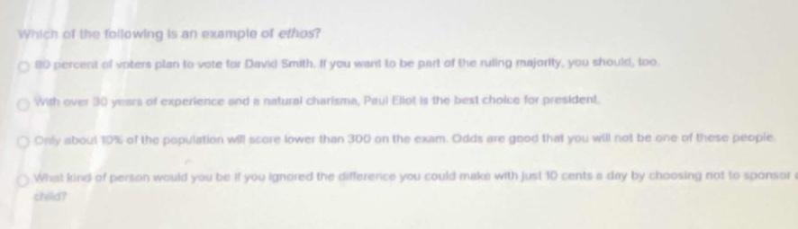 which of the following is an example of ethos?\n80 percent of voters plan to vote for david smith. if you want to be part of the ruling majority, you should, too.\nwith over 30 years of experience and a natural charisma, paul eliot is the best choice for president.\nonly about 10% of the population will score lower than 300 on the exam. odds are good that you will not be one of these people.\nwhat kind of person would you be if you ignored the difference you could make with just 10 cents a day by choosing not to sponsor a child?