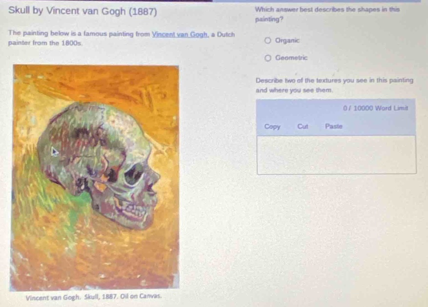 skull by vincent van gogh (1887)\nthe painting below is a famous painting from vincent van gogh, a dutch painter from the 1800s.\nwhich answer best describes the shapes in this painting?\norganic\ngeometric\ndescribe two of the textures you see in this painting and where you see them.\n0 / 10000 word limit\ncopy cut paste\nvincent van gogh. skull, 1887. oil on canvas.