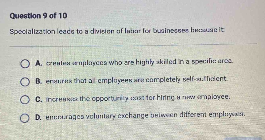 question 9 of 10\nspecialization leads to a division of labor for businesses because it:\na. creates employees who are highly skilled in a specific area.\nb. ensures that all employees are completely self - sufficient.\nc. increases the opportunity cost for hiring a new employee.\nd. encourages voluntary exchange between different employees.