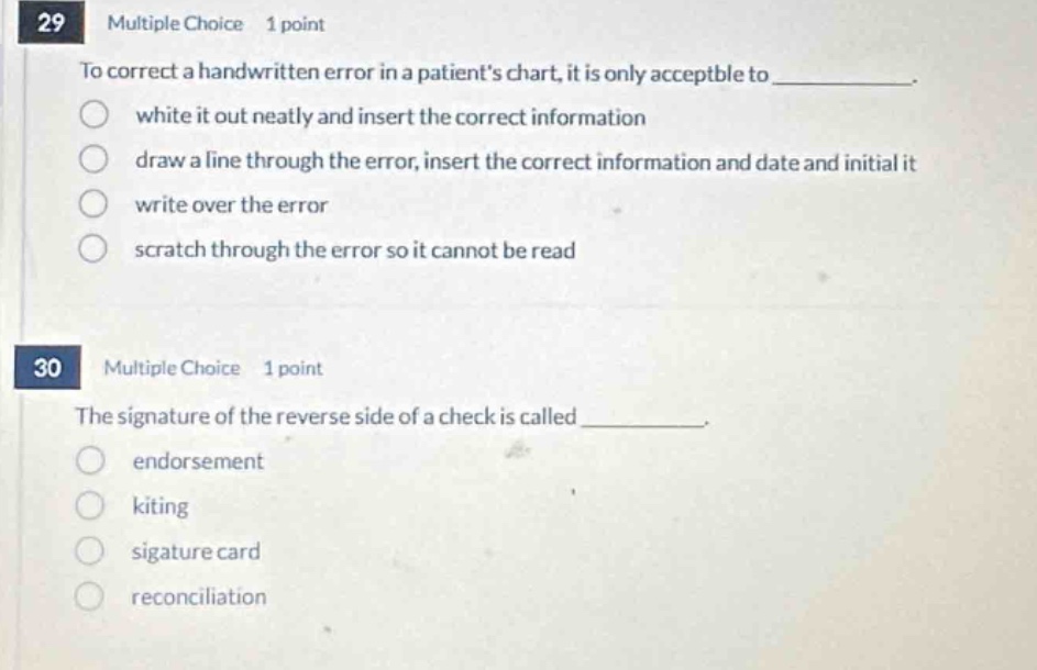 29 multiple choice 1 point\nto correct a handwritten error in a patients chart, it is only acceptable to _.\nwhite it out neatly and insert the correct information\ndraw a line through the error, insert the correct information and date and initial it\nwrite over the error\nscratch through the error so it cannot be read\n30 multiple choice 1 point\nthe signature of the reverse side of a check is called _.\nendorsement\nkiting\nsigature card\nreconciliation