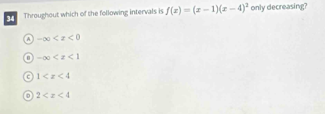 34 throughout which of the following intervals is $f(x)=(x - 1)(x - 4)^2$ only decreasing?\n(a) $-infty<x<0$\n(b) $-infty<x<1$\n(c) $1<x<4$\n(d) $2<x<4$
