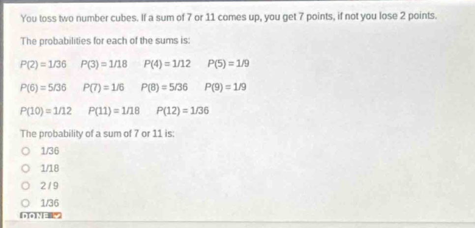 you toss two number cubes. if a sum of 7 or 11 comes up, you get 7 points, if not you lose 2 points. the probabilities for each of the sums is: p(2)=1/36 p(3)=1/18 p(4)=1/12 p(5)=1/9 p(6)=5/36 p(7)=1/6 p(8)=5/36 p(9)=1/9 p(10)=1/12 p(11)=1/18 p(12)=1/36 the probability of a sum of 7 or 11 is: 1/36 1/18 2/9 1/36 done