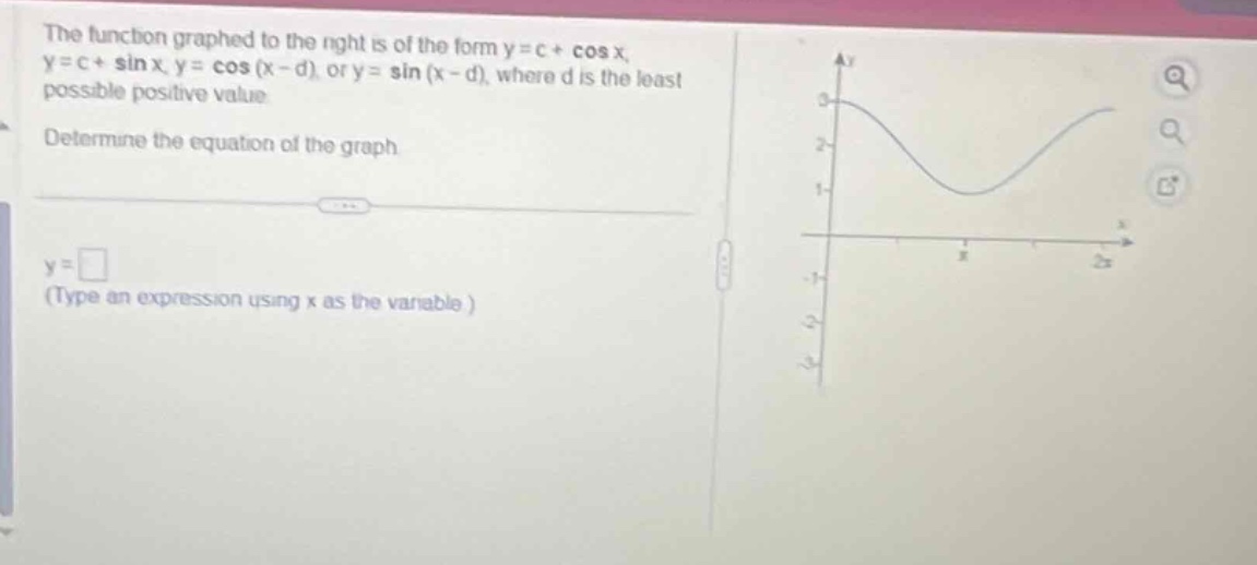 the function graphed to the right is of the form y = c + cos x, y = c + sin x, y = cos(x - d), or y = sin(x - d), where d is the least possible positive value. determine the equation of the graph. y = □ (type an expression using x as the variable.)