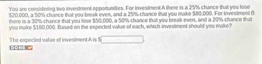 you are considering two investment opportunities. for investment a there is a 25% chance that you lose $20,000, a 50% chance that you break even, and a 25% chance that you make $80,000. for investment b there is a 30% chance that you lose $50,000, a 50% chance that you break even, and a 20% chance that you make $180,000. based on the expected value of each, which investment should you make? the expected value of investment a is $______.