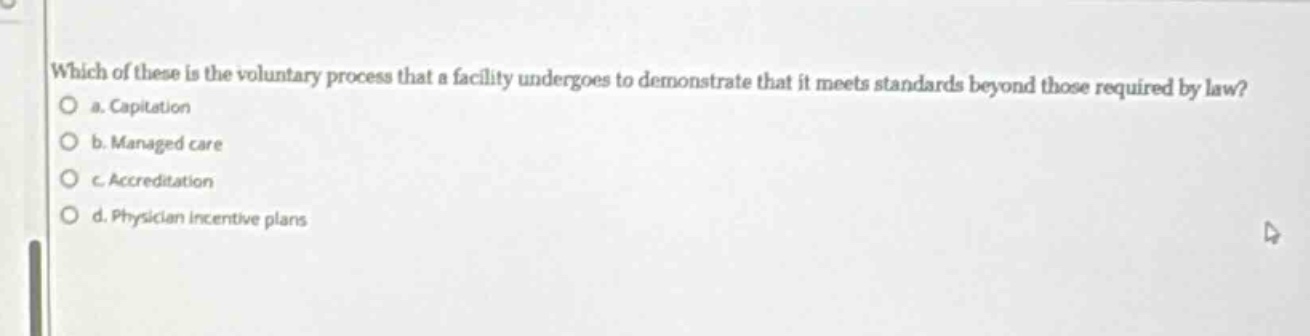 which of these is the voluntary process that a facility undergoes to demonstrate that it meets standards beyond those required by law?\n a. capitation\n b. managed care\n c. accreditation\n d. physician incentive plans