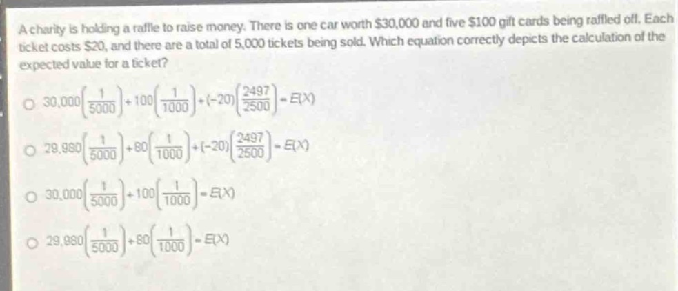a charity is holding a raffle to raise money. there is one car worth $30,000 and five $100 gift - cards being raffled off. each ticket costs $20, and there are a total of 5,000 tickets being sold. which equation correctly depicts the calculation of the expected value for a ticket?\n$30,000\\left(\\frac{1}{5000}\\right)+100\\left(\\frac{1}{1000}\\right)+(-20)\\left(\\frac{2497}{2500}\\right)=e(x)$\n$29,980\\left(\\frac{1}{5000}\\right)+80\\left(\\frac{1}{1000}\\right)+(-20)\\left(\\frac{2497}{2500}\\right)=e(x)$\n$30,000\\left(\\frac{1}{5000}\\right)+100\\left(\\frac{1}{1000}\\right)=e(x)$\n$29,980\\left(\\frac{1}{5000}\\right)+80\\left(\\frac{1}{1000}\\right)=e(x)$