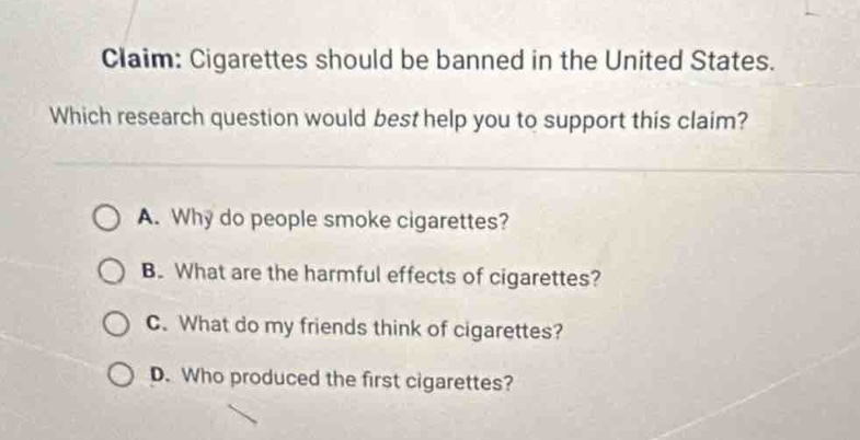 claim: cigarettes should be banned in the united states. which research question would best help you to support this claim? a. why do people smoke cigarettes? b. what are the harmful effects of cigarettes? c. what do my friends think of cigarettes? d. who produced the first cigarettes?