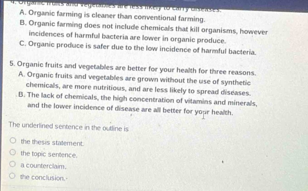 4. organic fruits and vegetables are less likely to carry diseases.\na. organic farming is cleaner than conventional farming.\nb. organic farming does not include chemicals that kill organisms, however incidences of harmful bacteria are lower in organic produce.\nc. organic produce is safer due to the low incidence of harmful bacteria.\n5. organic fruits and vegetables are better for your health for three reasons.\na. organic fruits and vegetables are grown without the use of synthetic chemicals, are more nutritious, and are less likely to spread diseases.\nb. the lack of chemicals, the high concentration of vitamins and minerals, and the lower incidence of disease are all better for your health.\nthe underlined sentence in the outline is\nthe thesis statement.\nthe topic sentence.\na counterclaim.\nthe conclusion.