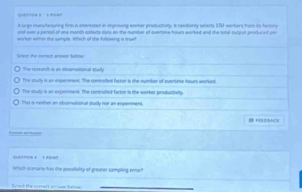 question 3 1 point\na large manufacturing firm is interested in improving worker productivity. it randomly selects 150 workers from its factory and over a period of one month collects data on the number of overtime hours worked and the total output produced per worker within the sample. which of the following is true?\nselect the correct answer below:\nthe research is an observational study\nthe study is an experiment. the controlled factor is the number of overtime hours worked.\nthe study is an experiment. the controlled factor is the worker productivity.\nthis is neither an observational study nor an experiment.\nfeedback\ncomment attribution\nquestion 4 1 point\nwhich scenario has the possibility of greater sampling error?\nselect the correct answer below:
