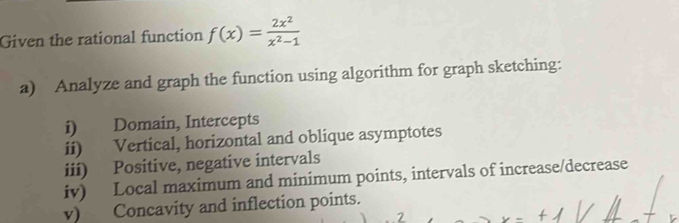 given the rational function $f(x)=\frac{2x^{2}}{x^{2}-1}$\na) analyze and graph the function using algorithm for graph sketching:\ni) domain, intercepts\nii) vertical, horizontal and oblique asymptotes\niii) positive, negative intervals\niv) local maximum and minimum points, intervals of increase/decrease\nv) concavity and inflection points.