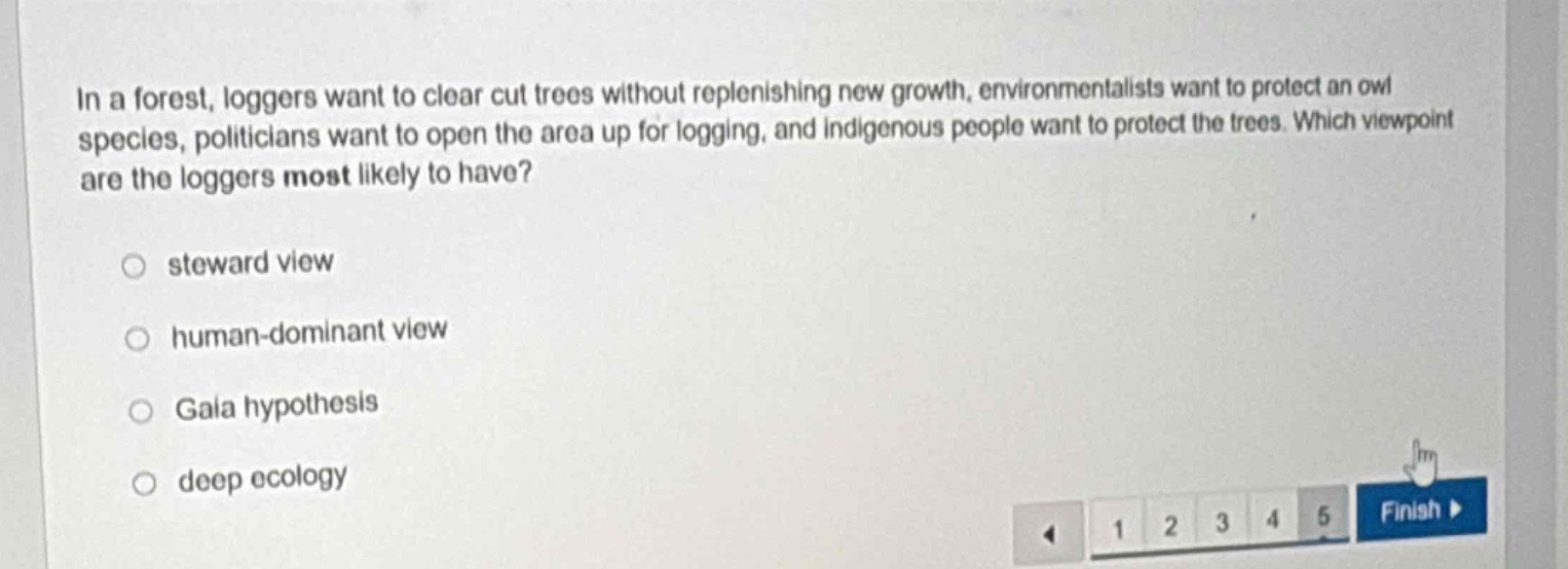 in a forest, loggers want to clear cut trees without replenishing new growth, environmentalists want to protect an owl species, politicians want to open the area up for logging, and indigenous people want to protect the trees. which viewpoint are the loggers most likely to have?\n○ steward view\n○ human - dominant view\n○ gala hypothesis\n○ deep ecology