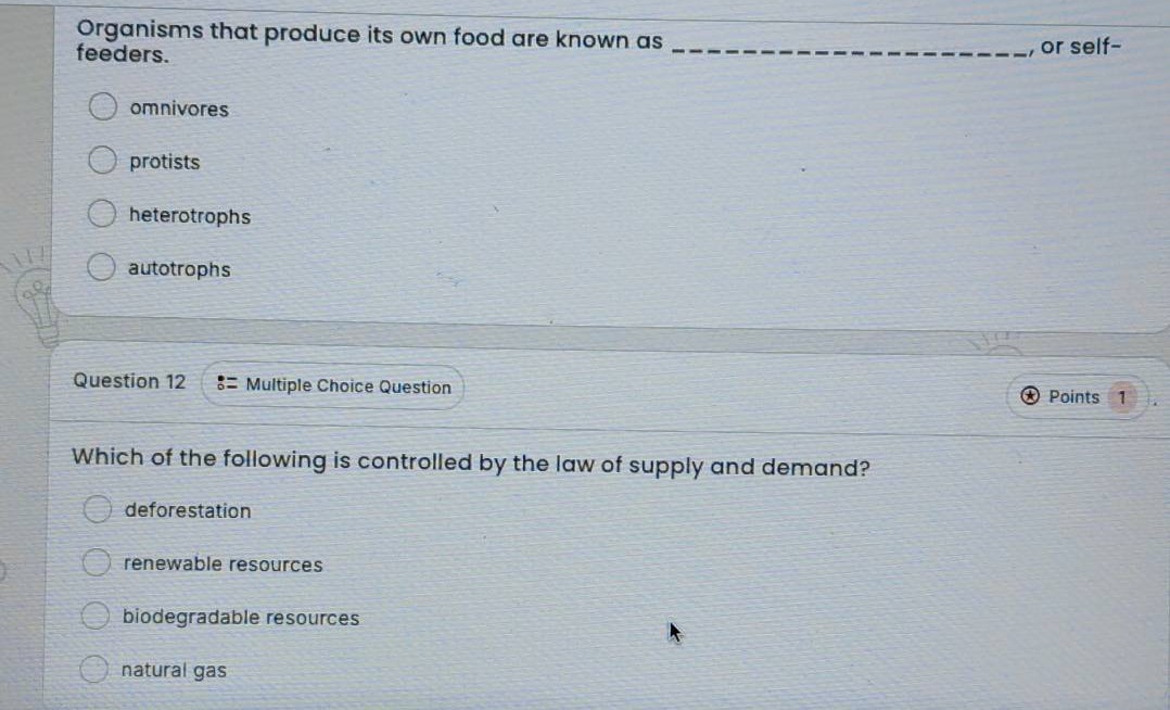 organisms that produce its own food are known as _______________, or self - feeders.\nomnivores\nprotists\nheterotrophs\nautotrophs\nquestion 12 := multiple choice question\npoints 1\nwhich of the following is controlled by the law of supply and demand?\ndeforestation\nrenewable resources\nbiodegradable resources\nnatural gas