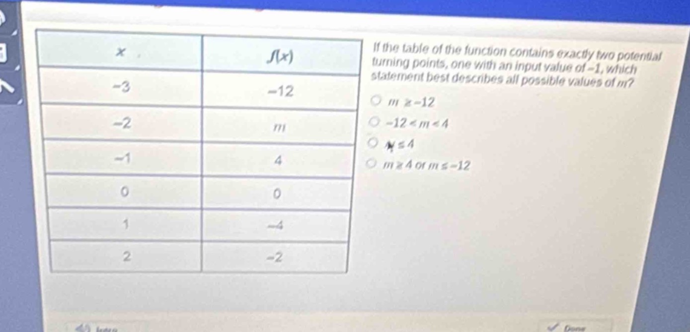 if the table of the function contains exactly two potential turning - points, one with an input value of - 1, which statement best describes all possible values of m?\n-3 -12\n-2 m\n-1 4\n0 0\n1 -4\n2 -2\nm ≥ - 12\n-12 < m < 4\nm ≤ 4\nm ≥ 4 or m ≤ - 12