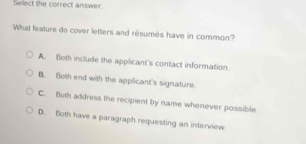 select the correct answer.\nwhat feature do cover letters and résumés have in common?\na. both include the applicants contact information.\nb. both end with the applicants signature.\nc. both address the recipient by name whenever possible.\nd. both have a paragraph requesting an interview.