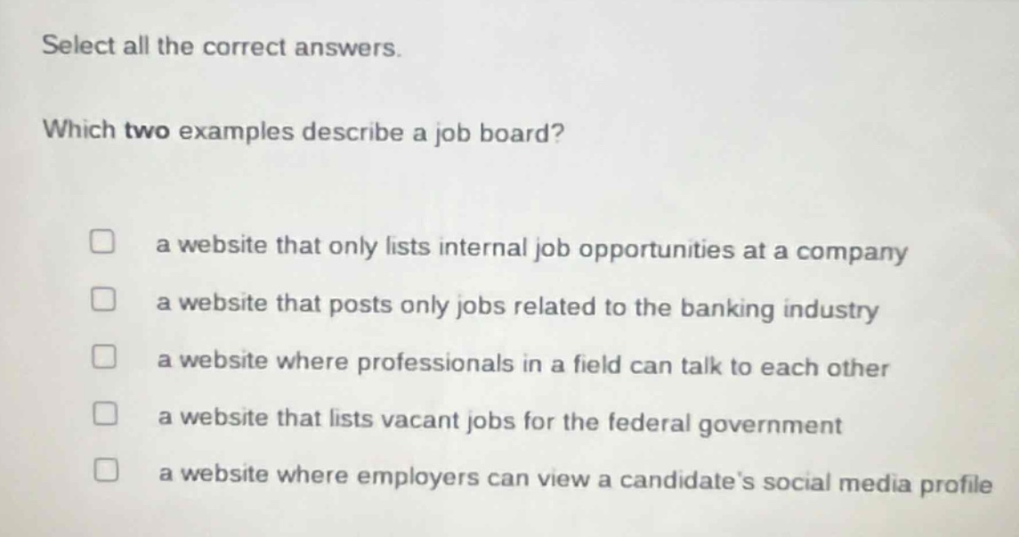 select all the correct answers. which two examples describe a job board? a website that only lists internal job opportunities at a company a website that posts only jobs related to the banking industry a website where professionals in a field can talk to each other a website that lists vacant jobs for the federal government a website where employers can view a candidates social media profile