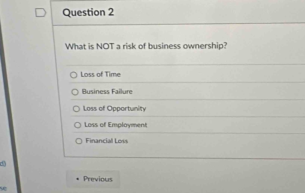 question 2\nwhat is not a risk of business ownership?\n○ loss of time\n○ business failure\n○ loss of opportunity\n○ loss of employment\n○ financial loss