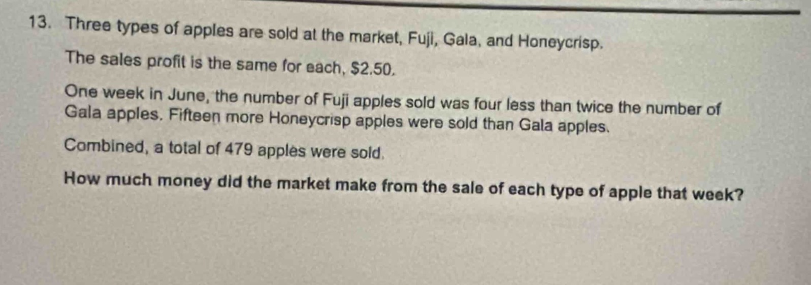 13. three types of apples are sold at the market, fuji, gala, and honeycrisp. the sales profit is the same for each, $2.50. one week in june, the number of fuji apples sold was four less than twice the number of gala apples. fifteen more honeycrisp apples were sold than gala apples. combined, a total of 479 apples were sold. how much money did the market make from the sale of each type of apple that week?