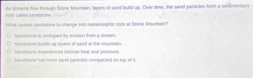 as streams flow through stone mountain, layers of sand build up. over time, the sand particles form a sedimentary rock called sandstone.\nwhat causes sandstone to change into metamorphic rock at stone mountain?\no sandstone is reshaped by erosion from a stream.\no sandstone builds up layers of sand at the mountain.\no sandstone experiences intense heat and pressure.\no sandstone has more sand particles compacted on top of it.