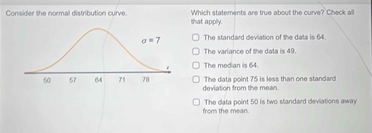 consider the normal distribution curve. which statements are true about the curve? check all that apply. the standard deviation of the data is 64. the variance of the data is 49. the median is 64. the data point 75 is less than one standard deviation from the mean. the data point 50 is two standard deviations away from the mean. σ = 7 50 57 64 71 78 x