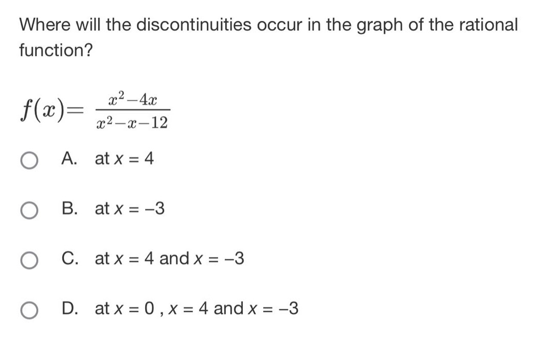 where will the discontinuities occur in the graph of the rational function?\nf(x)=\frac{x^{2}-4x}{x^{2}-x - 12}\na. at (x = 4)\nb. at (x=-3)\nc. at (x = 4) and (x=-3)\nd. at (x = 0,x = 4) and (x=-3)